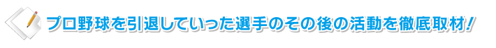 プロ野球を引退していった選手のその後の活動を徹底取材!